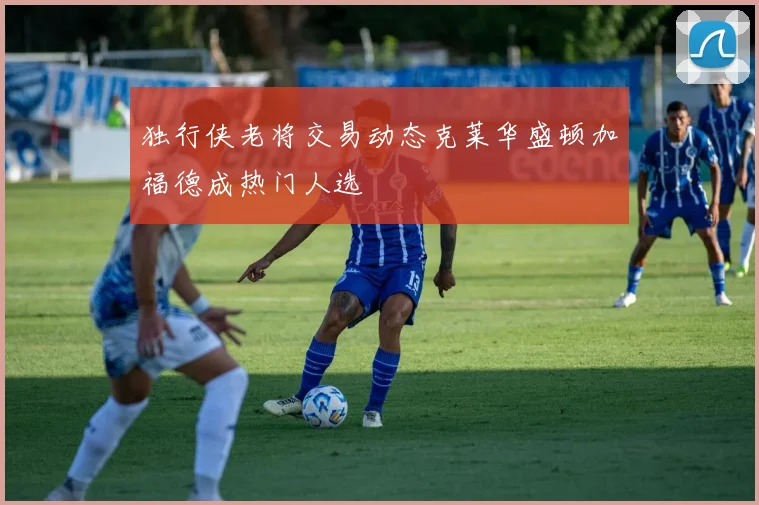 独行侠老将交易动态克莱华盛顿加福德成热门人选