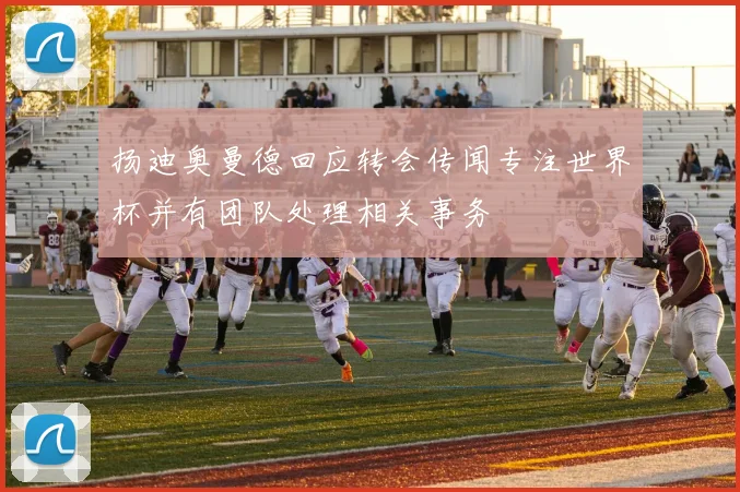 扬迪奥曼德回应转会传闻专注世界杯并有团队处理相关事务