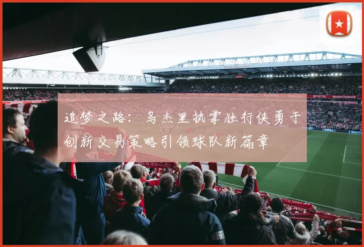 追梦之路：乌杰里执掌独行侠勇于创新交易策略引领球队新篇章