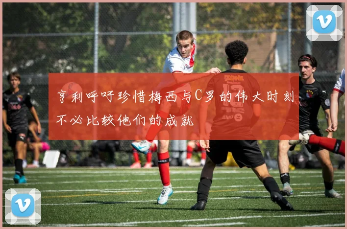 亨利呼吁珍惜梅西与C罗的伟大时刻不必比较他们的成就