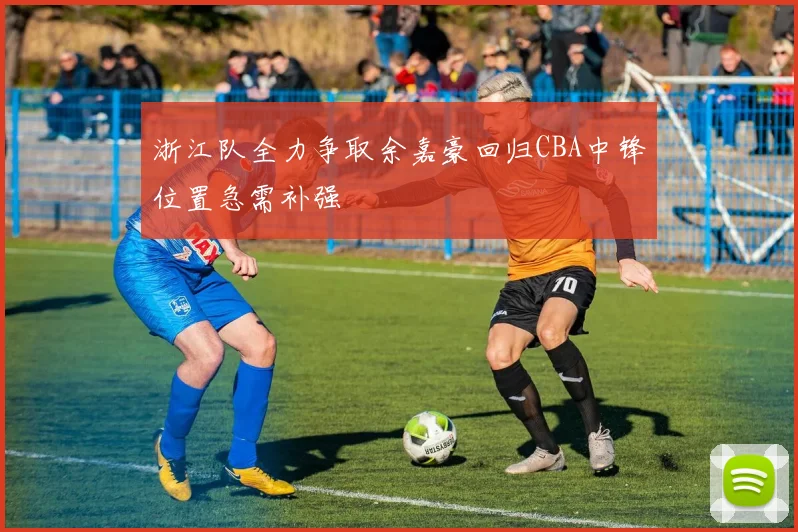 浙江队全力争取余嘉豪回归CBA中锋位置急需补强