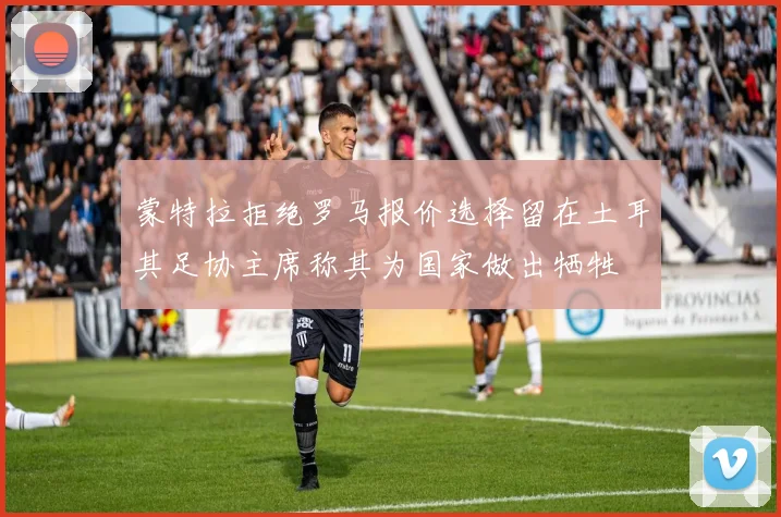 蒙特拉拒绝罗马报价选择留在土耳其足协主席称其为国家做出牺牲