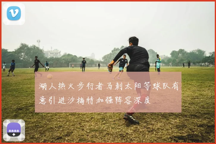 湖人热火步行者马刺太阳等球队有意引进沙梅特加强阵容深度