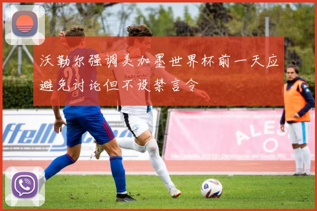 沃勒尔强调美加墨世界杯前一天应避免讨论但不设禁言令