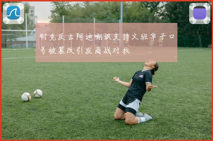 耐克反击阿迪嘲讽支持文班华子口号被篡改引发商战对抗