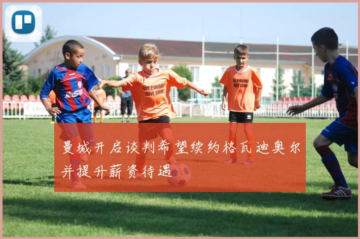 曼城开启谈判希望续约格瓦迪奥尔并提升薪资待遇