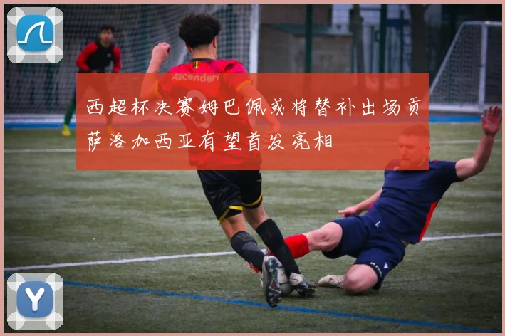 西超杯决赛姆巴佩或将替补出场贡萨洛加西亚有望首发亮相