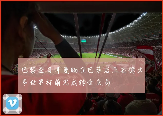 巴黎圣日耳曼瞄准巴萨后卫孔德力争世界杯前完成转会交易