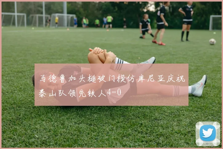 马德鲁加头槌破门模仿库尼亚庆祝泰山队领先铁人4-0