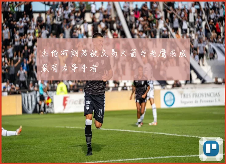 杰伦布朗若被交易火箭与老鹰或成最有力争夺者