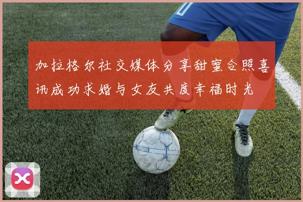 加拉格尔社交媒体分享甜蜜合照喜讯成功求婚与女友共度幸福时光