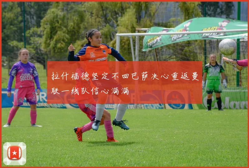 拉什福德坚定不回巴萨决心重返曼联一线队信心满满
