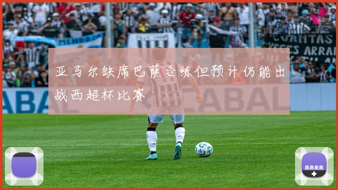 亚马尔缺席巴萨合练但预计仍能出战西超杯比赛