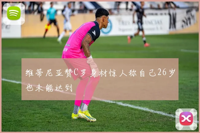 维蒂尼亚赞C罗身材惊人称自己26岁也未能达到