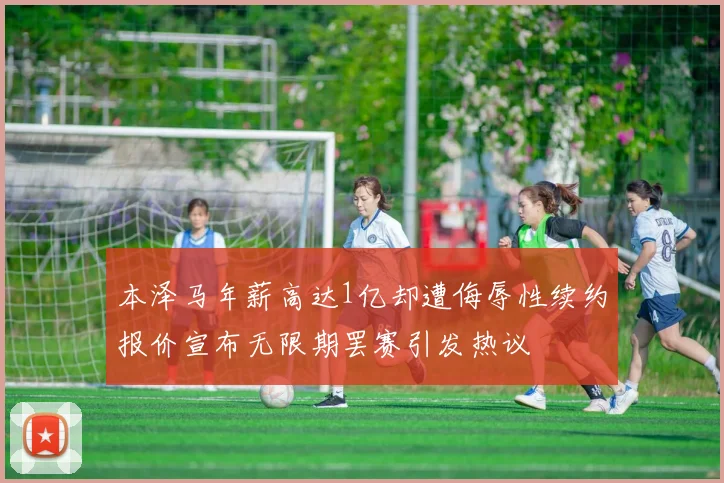 本泽马年薪高达1亿却遭侮辱性续约报价宣布无限期罢赛引发热议