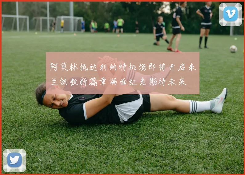 阿莫林抵达利纳特机场即将开启米兰执教新篇章满面红光期待未来