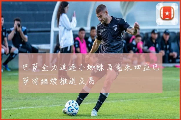 巴萨全力追逐小蜘蛛马竞未回应巴萨将继续推进交易