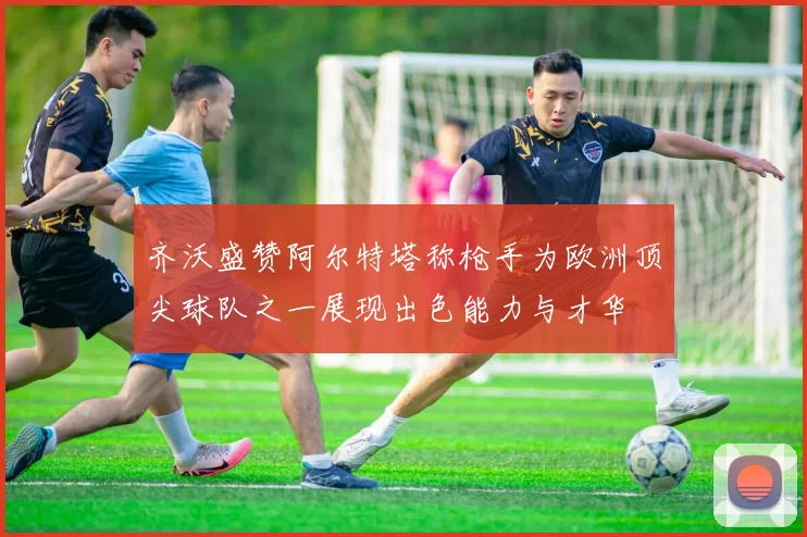 齐沃盛赞阿尔特塔称枪手为欧洲顶尖球队之一展现出色能力与才华